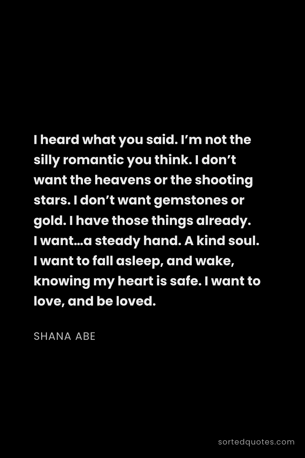 Quote by Shana Abe: "I heard what you said. I’m not the silly romantic ..."
