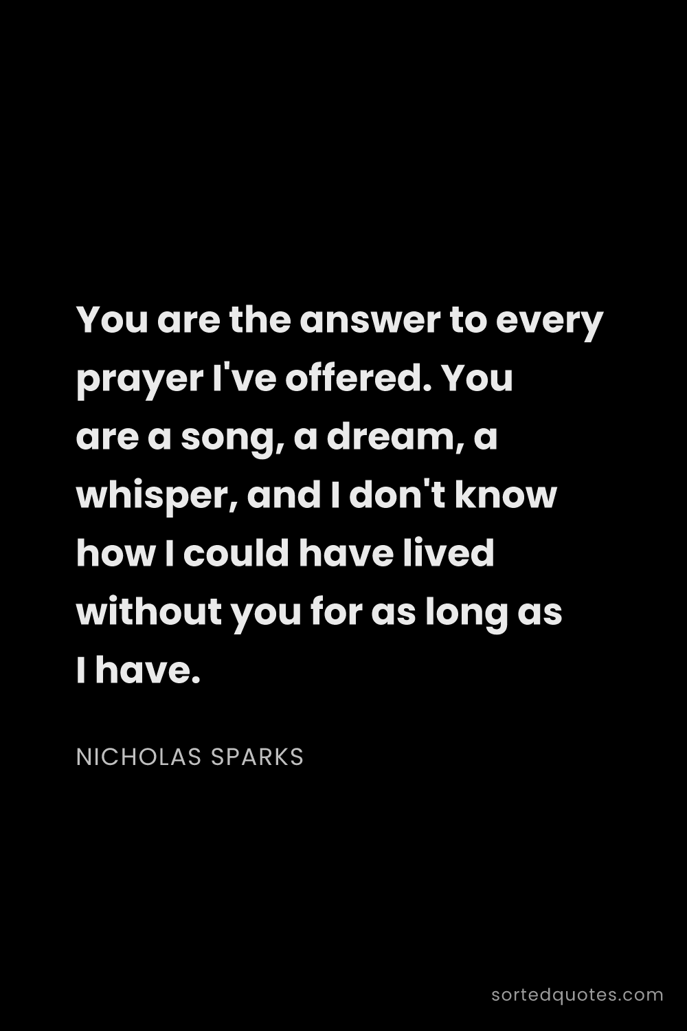 Quote by Nicholas Sparks: "You are the answer to every prayer I've offered. Y..."