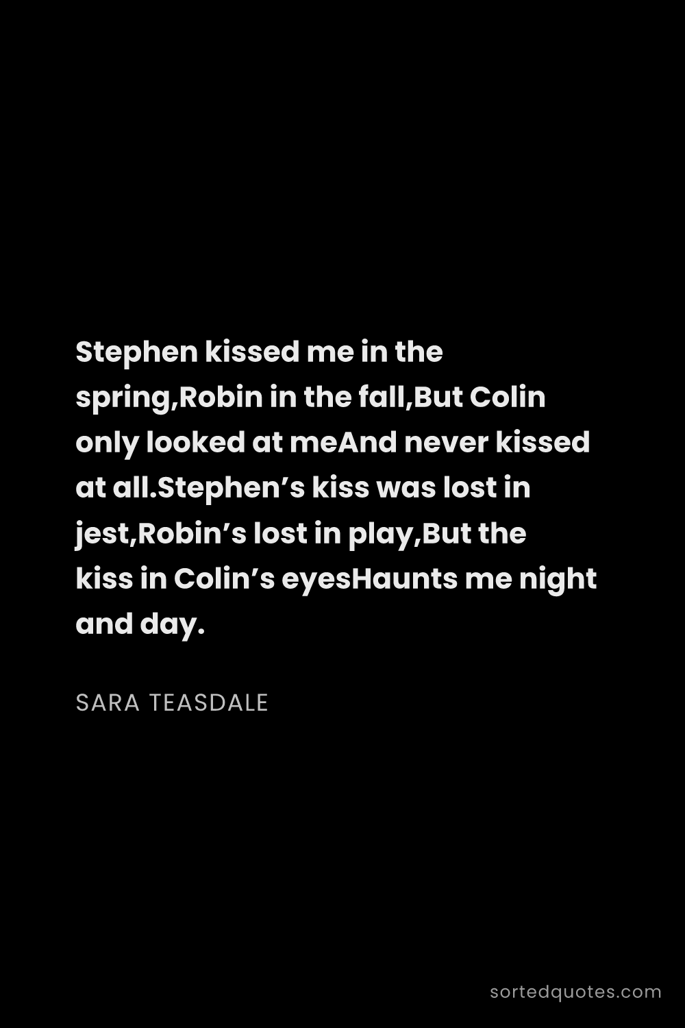Quote by Sara Teasdale: "Stephen kissed me in the spring,Robin in the fall,..."