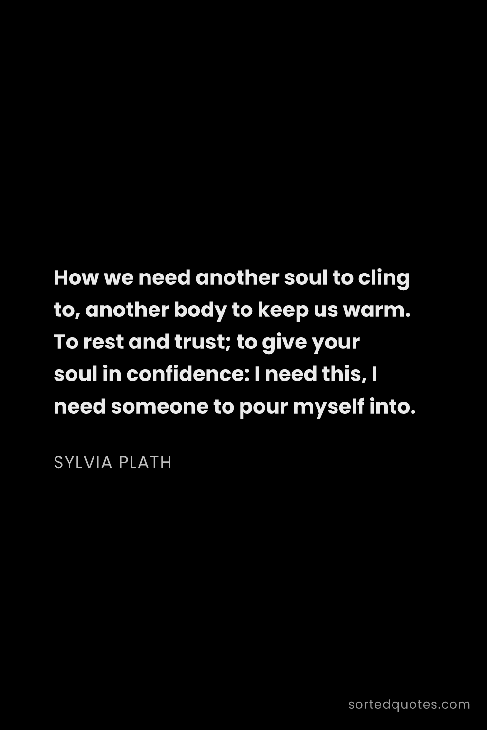 Quote by Sylvia Plath: "How we need another soul to cling to, another body..."