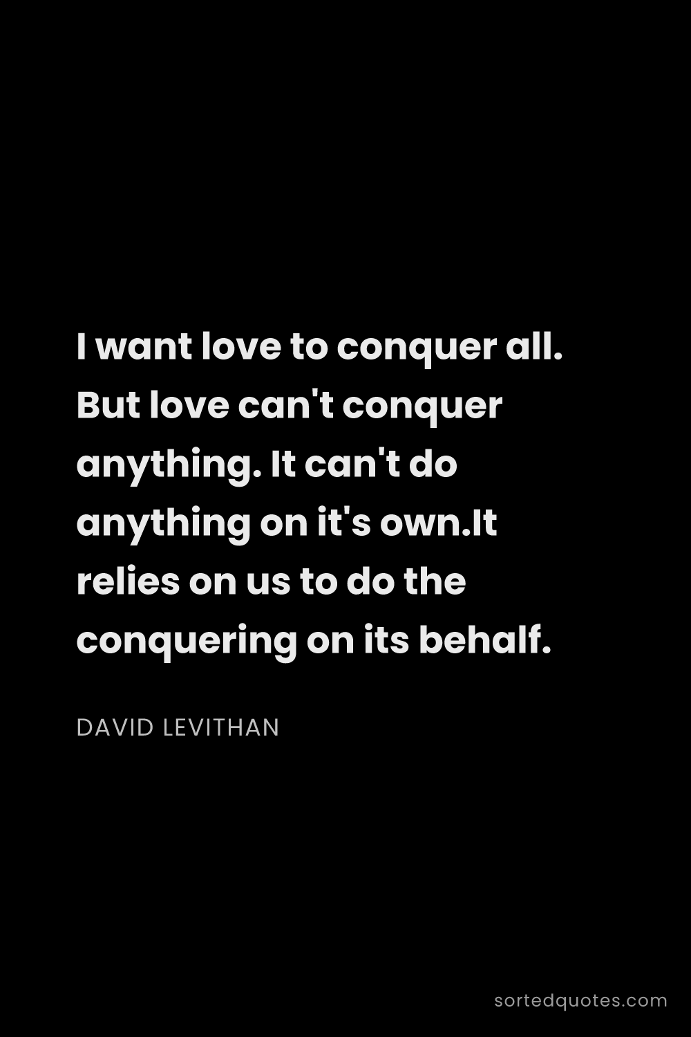 Quote by David Levithan: "I want love to conquer all. But love can't conquer..."