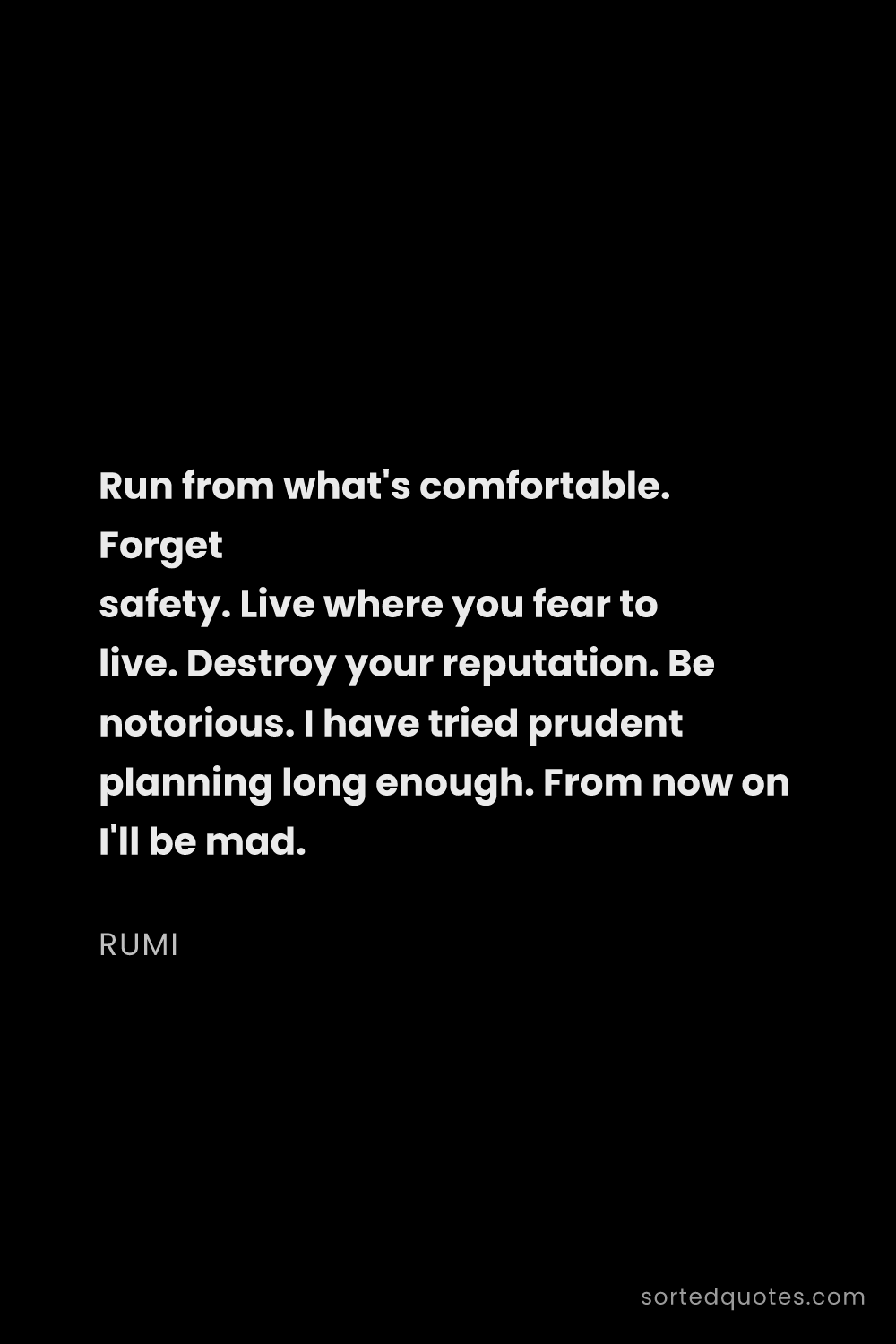 Quote by Rumi: "Run from what's comfortable. Forget safety. Live w..."