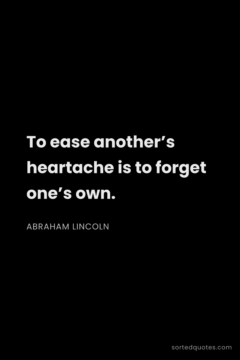 Quote by Abraham Lincoln: "To ease another’s heartache is to forget one’s own..."