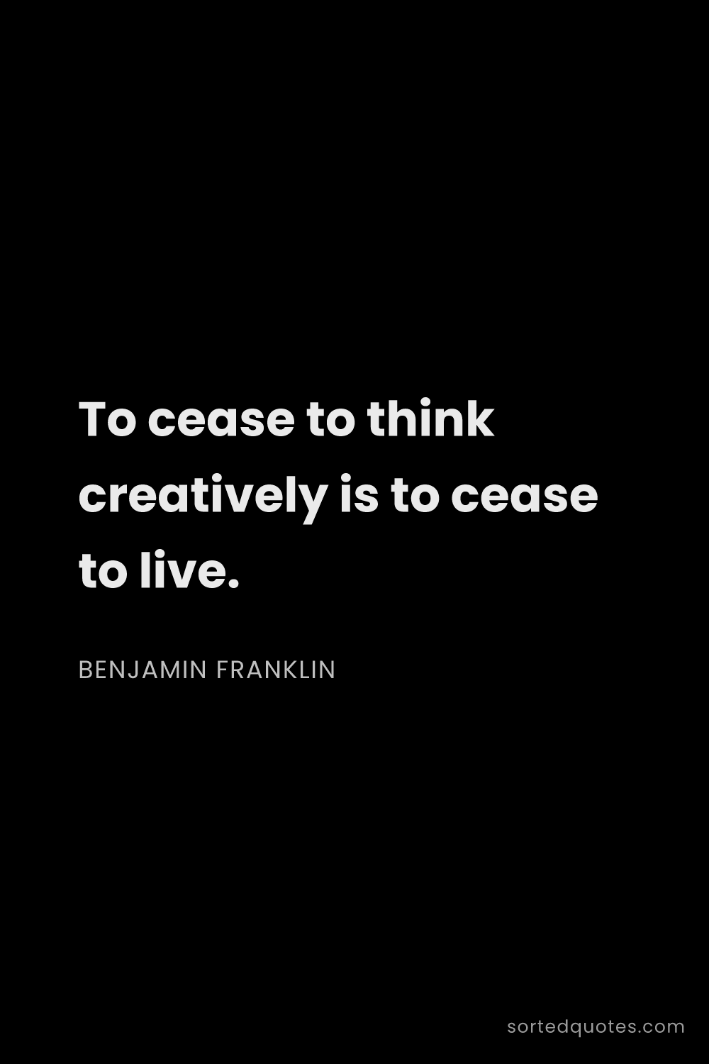 Quote by Benjamin Franklin: "To cease to think creatively is to cease to live...."