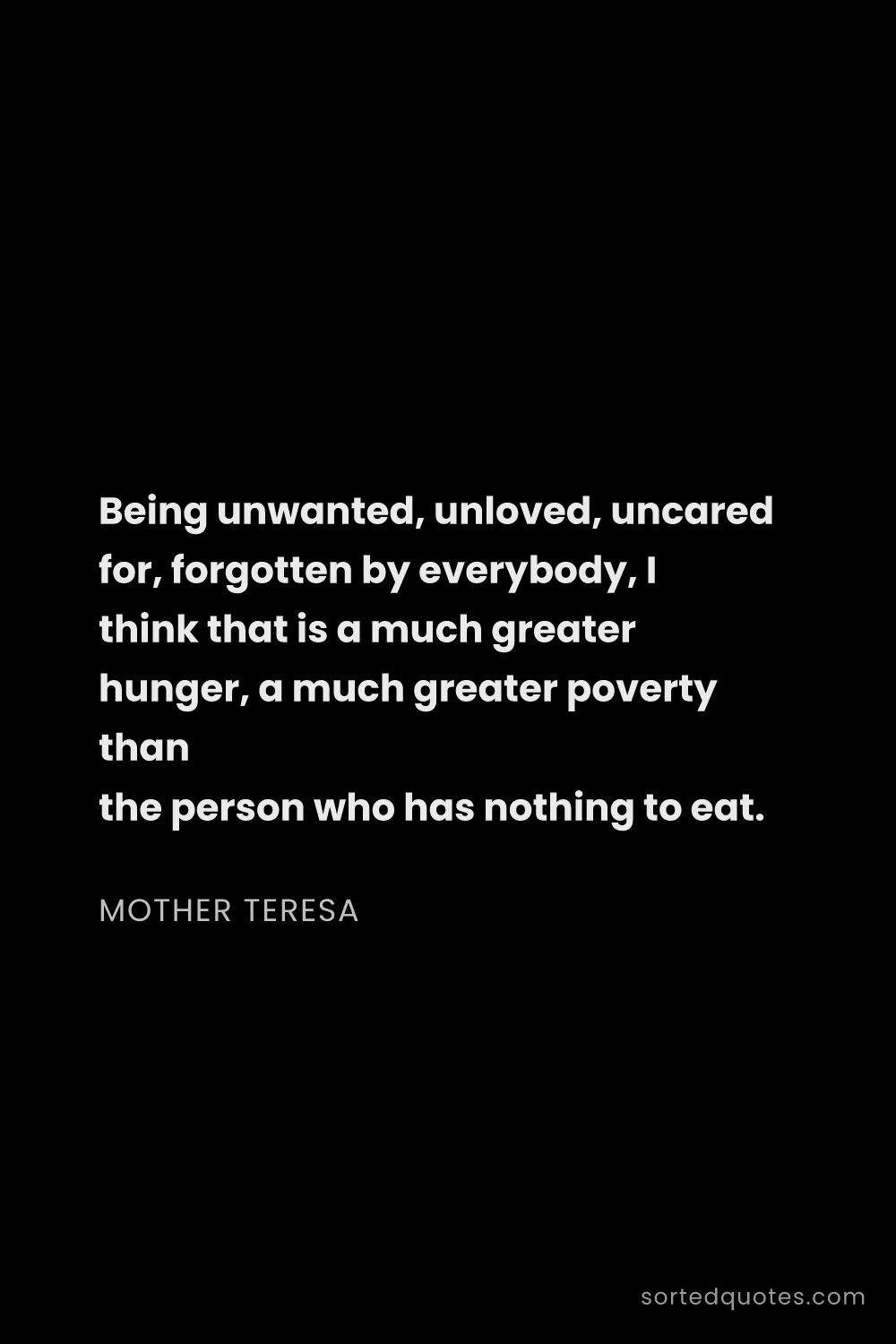 Quote by Mother Teresa: "Being unwanted, unloved, uncared for, forgotten by..."