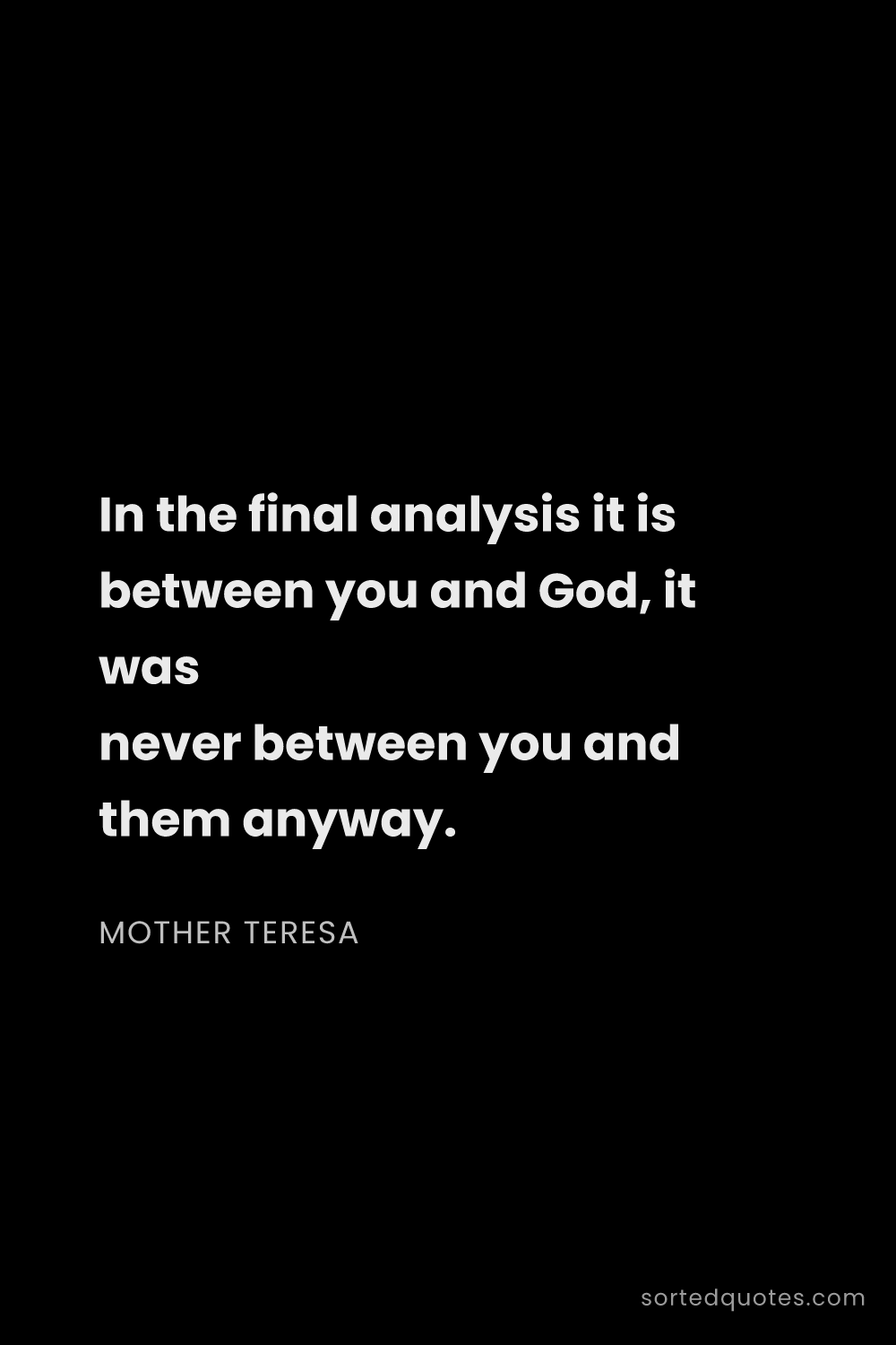 Quote by Mother Teresa: "In the final analysis it is between you and God, i..."