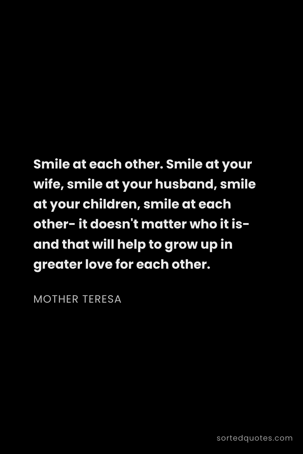 Quote by Mother Teresa: "Smile at each other. Smile at your wife, smile at ..."