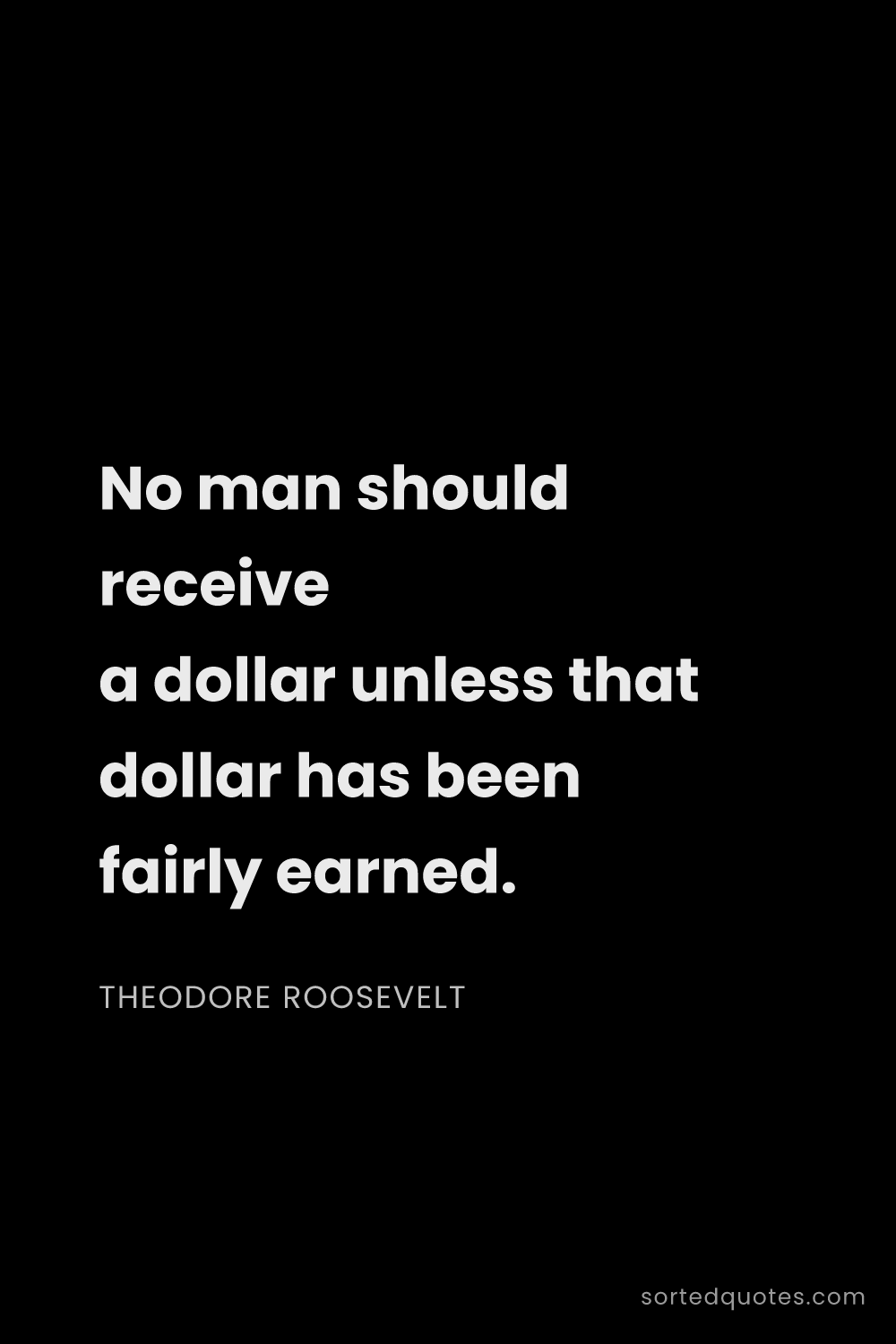 Quote by Theodore Roosevelt: "No man should receive a dollar unless that dollar ..."