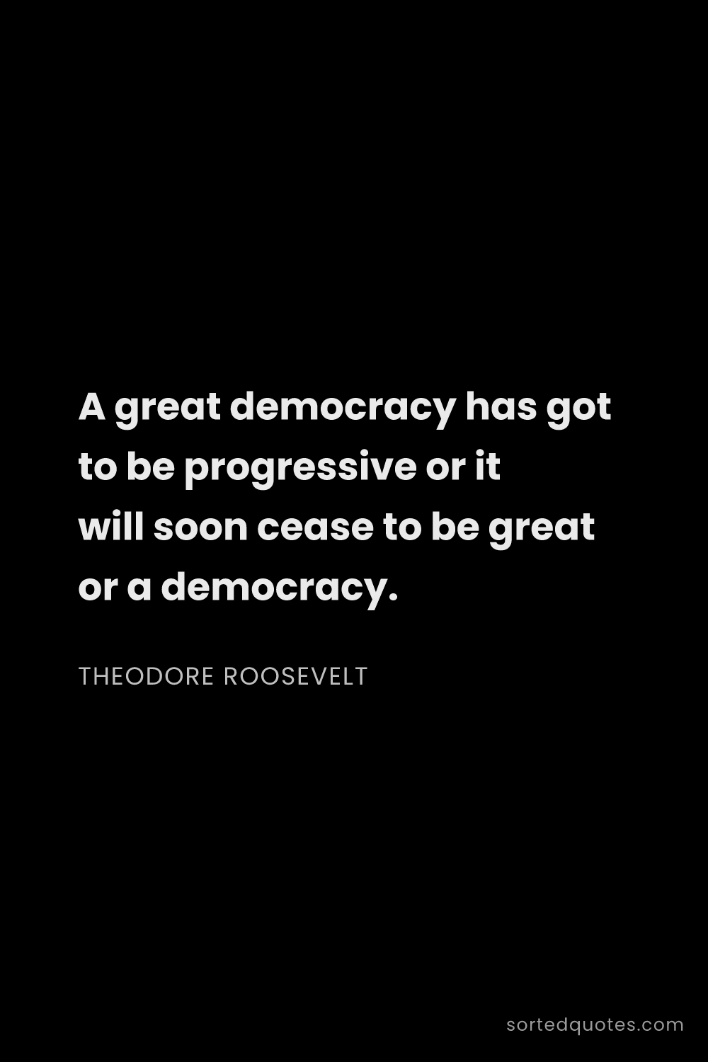 Quote by Theodore Roosevelt: "A great democracy has got to be progressive or it ..."