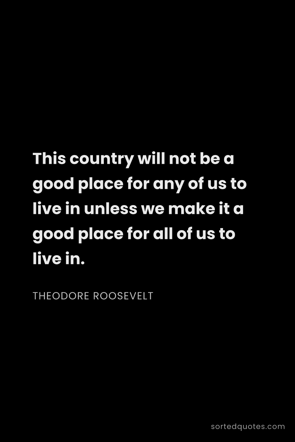 Quote by Theodore Roosevelt: "This country will not be a good place for any of u..."