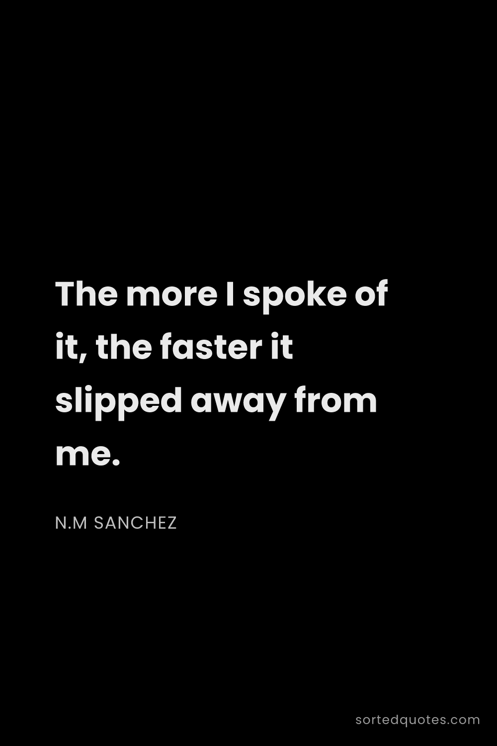 Quote by N.M Sanchez: "The more I spoke of it, the faster it slipped away..."