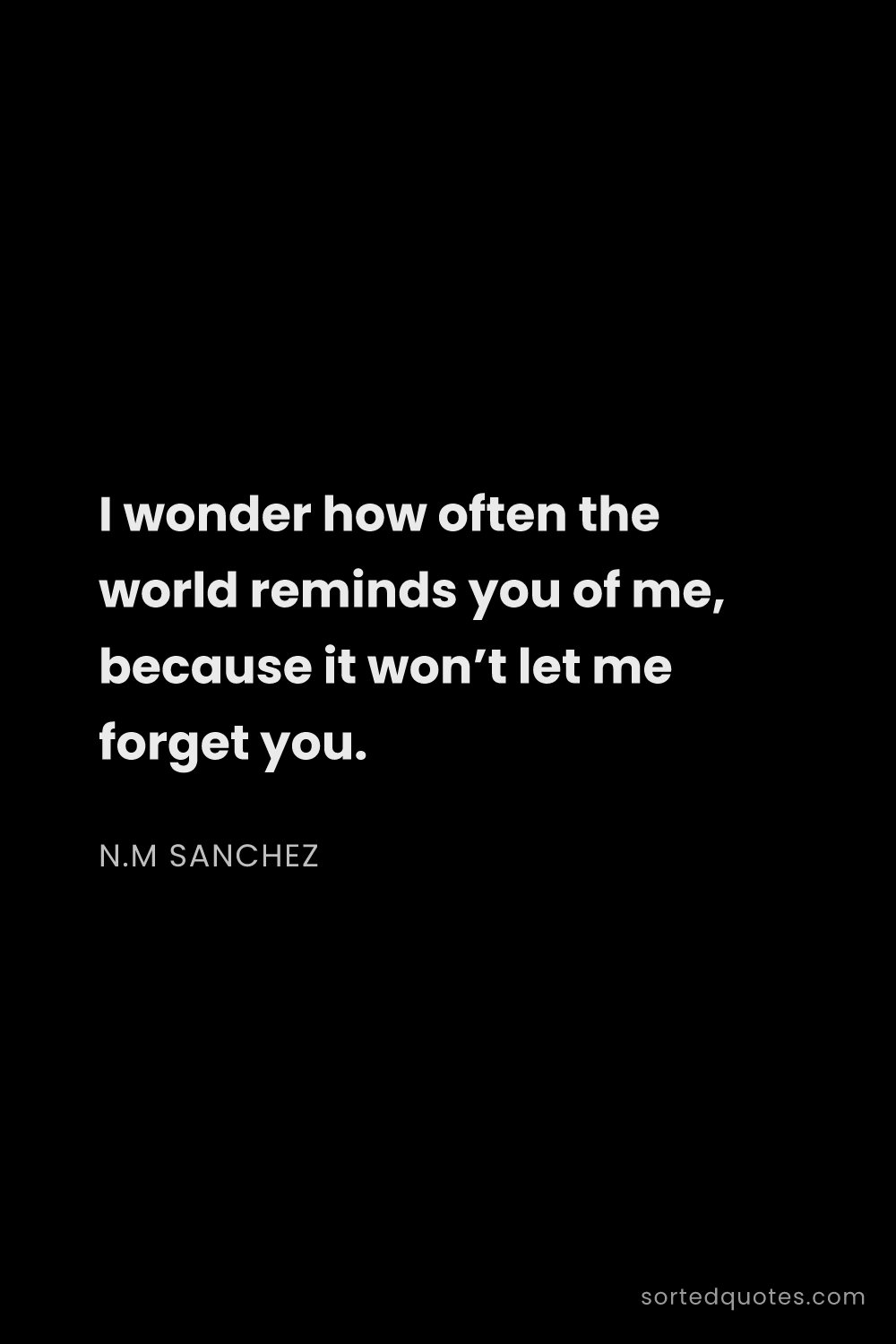 Quote by N.M Sanchez: "I wonder how often the world reminds you of me, be..."