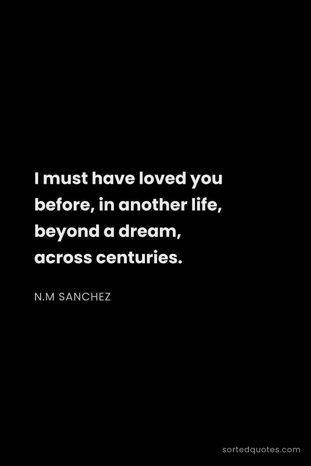 Quote by N.M Sanchez: "I must have loved you before, in another life, bey..."