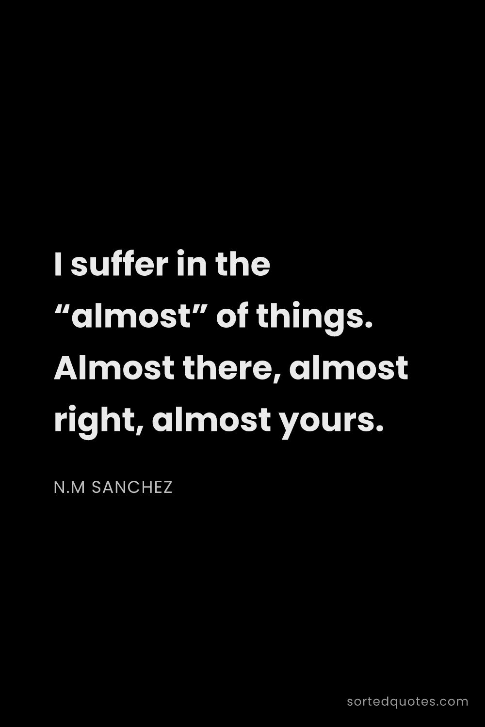 Quote by N.M Sanchez: "I suffer in the “almost” of things. Almost there, ..."