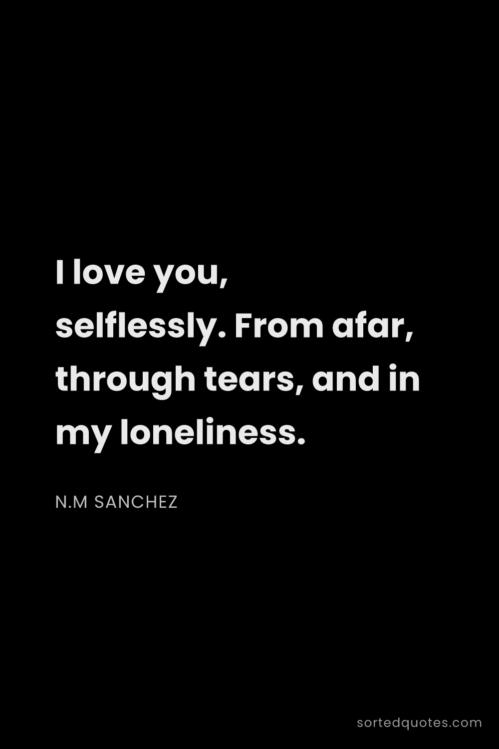 Quote by N.M Sanchez: "I love you, selflessly. From afar, through tears, ..."