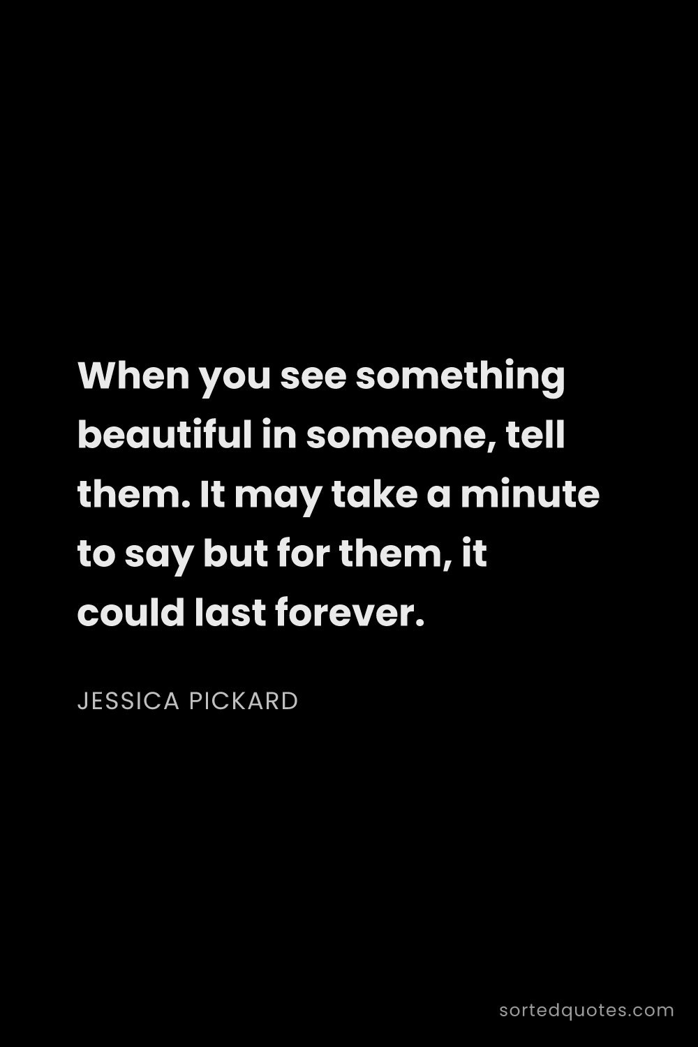 Quote by Jessica Pickard: "When you see something beautiful in someone, tell ..."