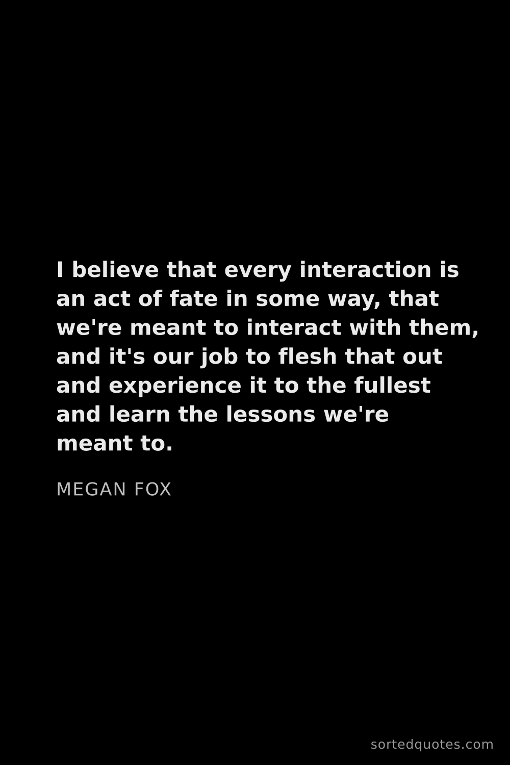 Quote by Megan Fox: "I believe that every interaction is an act of fate..."